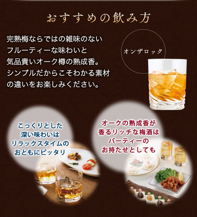おすすめの飲み方:完熟梅ならではの雑味のないフルーティーな味わいと気品貴いオーク樽の熟成香。シンプルだからこそわかる素材の違いをお楽しみください。