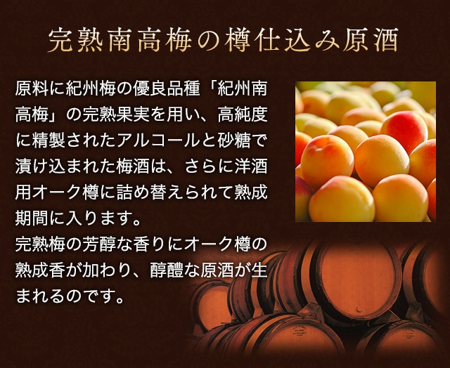 完熟南高梅の樽仕込み原酒:原料に紀州梅の優良品種「紀州南高梅」の完熟果実を用い、高純度に精製されたアルコールと砂糖で漬け込まれた梅酒は、さらに洋酒用オーク樽に詰め替えられて熟成期間に入ります。
完熟梅の芳醇な香りにオーク樽の熟成香が加わり、醇醴な原酒が生まれるのです。