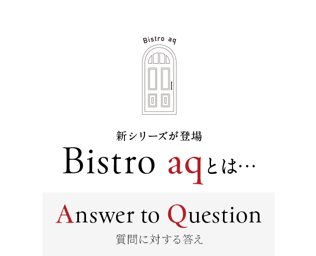 新シリーズが登場 Bistro aqとは…
        Answer to Question
        ～質問に対する答え～