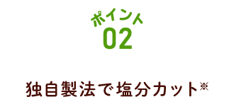 ポイント02 独自製法で塩分カット