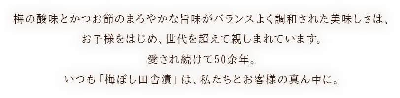 梅の酸味とかつお節のまろやかな旨味がバランスよく調和した美味しさは、お子様をはじめ、世代を超えて親しまれています。愛され続けて50余年。いつも「梅ぼし田舎漬」は、私たちとお客様の真ん中に。