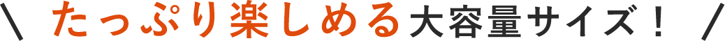 たっぷり楽しめる大容量サイズ！
